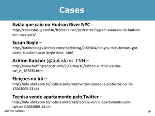 Cases
     Avião que caiu no Hudson River NYC -
     http://colunistas.ig.com.br/fronteiralivre/pedestres-flagram-aviao-no-rio-hudson-
     em-nova-york/

     Susan Boyle –
     http://latimesblogs.latimes.com/thedishrag/2009/04/did-you-miss-britains-got-
     talent-shocker-susan-boyle-dont-.html

     Ashton Kutcher (@aplusk) vs. CNN –
     http://www.huffingtonpost.com/2009/04/16/ashton-kutcher-vs-cnn-
     twi_n_187835.html

     Eleições no Irã –
     http://info.abril.com.br/noticias/internet/twitter-coordena-protestos-no-ira-
     17062009-23.shl

     Tecnisa vende apartamento pelo Twitter –
     http://info.abril.com.br/noticias/internet/tecnisa-vende-apartamento-pelo-
     twitter-02062009-44.shl
Martha Gabriel                                                                           10
 