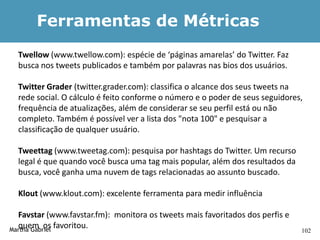 Ferramentas de Métricas
  Twellow (www.twellow.com): espécie de ‘páginas amarelas’ do Twitter. Faz
  busca nos tweets publicados e também por palavras nas bios dos usuários.

  Twitter Grader (twitter.grader.com): classifica o alcance dos seus tweets na
  rede social. O cálculo é feito conforme o número e o poder de seus seguidores,
  frequência de atualizações, além de considerar se seu perfil está ou não
  completo. Também é possível ver a lista dos "nota 100" e pesquisar a
  classificação de qualquer usuário.

  Tweettag (www.tweetag.com): pesquisa por hashtags do Twitter. Um recurso
  legal é que quando você busca uma tag mais popular, além dos resultados da
  busca, você ganha uma nuvem de tags relacionadas ao assunto buscado.

  Klout (www.klout.com): excelente ferramenta para medir influência

  Favstar (www.favstar.fm): monitora os tweets mais favoritados dos perfis e
  quem os favoritou.
Martha Gabriel                                                                 102
 