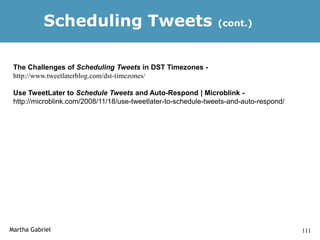Scheduling Tweets                                    (cont.)



 The Challenges of Scheduling Tweets in DST Timezones -
 http://www.tweetlaterblog.com/dst-timezones/

 Use TweetLater to Schedule Tweets and Auto-Respond | Microblink -
 http://microblink.com/2008/11/18/use-tweetlater-to-schedule-tweets-and-auto-respond/




Martha Gabriel                                                                          111
 