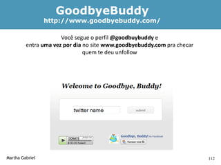 GoodbyeBuddy
                 http://www.goodbyebuddy.com/

                      Você segue o perfil @goodbuybuddy e
         entra uma vez por dia no site www.goodbyebuddy.com pra checar
                               quem te deu unfollow




Martha Gabriel                                                           112
 