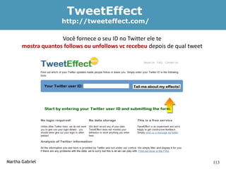 TweetEffect
                     http://tweeteffect.com/

                     Você fornece o seu ID no Twitter ele te
       mostra quantos follows ou unfollows vc recebeu depois de qual tweet




Martha Gabriel                                                               113
 