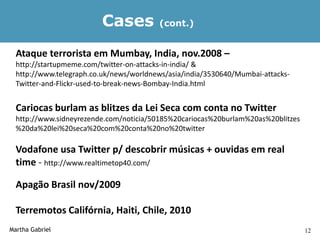 Cases           (cont.)


  Ataque terrorista em Mumbay, India, nov.2008 –
  http://startupmeme.com/twitter-on-attacks-in-india/ &
  http://www.telegraph.co.uk/news/worldnews/asia/india/3530640/Mumbai-attacks-
  Twitter-and-Flickr-used-to-break-news-Bombay-India.html


  Cariocas burlam as blitzes da Lei Seca com conta no Twitter
  http://www.sidneyrezende.com/noticia/50185%20cariocas%20burlam%20as%20blitzes
  %20da%20lei%20seca%20com%20conta%20no%20twitter

  Vodafone usa Twitter p/ descobrir músicas + ouvidas em real
  time - http://www.realtimetop40.com/

  Apagão Brasil nov/2009

  Terremotos Califórnia, Haiti, Chile, 2010
Martha Gabriel                                                                    12
 