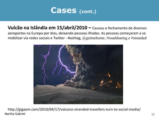 Cases            (cont.)


  Vulcão na Islândia em 15/abril/2010 – Causou o fechamento de diversos
  aeroportos na Europa por dias, deixando pessoas ilhadas. As pessoas começaram a se
  mobilizar via redes sociais e Twitter - #ashtag, @getmehome, #roadsharing e #stranded




  http://gigaom.com/2010/04/17/volcano-stranded-travellers-turn-to-social-media/
Martha Gabriel                                                                            13
 