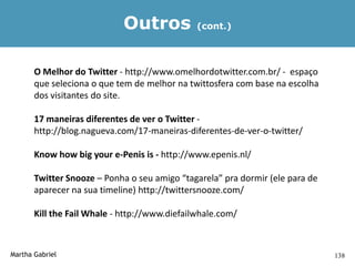 Outros            (cont.)




       O Melhor do Twitter - http://www.omelhordotwitter.com.br/ - espaço
       que seleciona o que tem de melhor na twittosfera com base na escolha
       dos visitantes do site.

       17 maneiras diferentes de ver o Twitter -
       http://blog.nagueva.com/17-maneiras-diferentes-de-ver-o-twitter/

       Know how big your e-Penis is - http://www.epenis.nl/

       Twitter Snooze – Ponha o seu amigo “tagarela” pra dormir (ele para de
       aparecer na sua timeline) http://twittersnooze.com/

       Kill the Fail Whale - http://www.diefailwhale.com/



Martha Gabriel                                                                 138
 