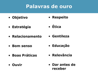 Palavras de ouro

• Objetivo         • Respeito

• Estratégia       • Ética

• Relacionamento   • Gentileza

• Bom senso        • Educação

• Boas Práticas    • Relevância

• Ouvir            • Dar antes de
                     receber
 