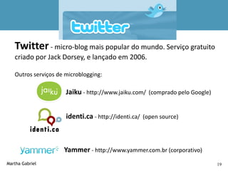Twitter

   Twitter - micro-blog mais popular do mundo. Serviço gratuito
   criado por Jack Dorsey, e lançado em 2006.

   Outros serviços de microblogging:

                      Jaiku - http://www.jaiku.com/ (comprado pelo Google)


                      identi.ca - http://identi.ca/ (open source)



                     Yammer - http://www.yammer.com.br (corporativo)
Martha Gabriel                                                               19
 