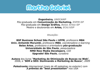 Engenheira, UNICAMP
    Pós-graduada em Comunicação de Marketing, ESPM-SP
       Pós-graduada em Design Gráfico, Belas Artes-SP
            Mestre e doutoranda em Artes, ECA/USP


                              Atuação:

    BSP Business School São Paulo e UFPR, professora MBA
Univ. Anhembi Morumbi, professora MBA, coordenadora e-learning
       Belas Artes, professora e orientadora pós-graduação
            Universidade de São Paulo, pesquisadora
                NMD New Media Developers, CIO
                 Upgrade! São Paulo, curadora

Autora dos livros “Marketing de Otimização de Buscas na Web”,
  2008, e “SEM e SEO: Dominando o Marketing de Busca”, 2009

 Palestrante internacional (mais de 40 palestras no exterior) com
           3 prêmios de “best presentation” nos USA
 