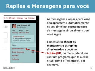 Replies e Mensagens para você

                 As mensagens e replies para você
                 não aparecem automaticamente
                 na sua timeline, exceto no caso
                 da mensagem vir de alguém que
                 você segue.

                 É necessário checar as
                 mensagens e os replies
                 direcionados a você no
                 botão @ID, no menu lateral, ou
                 usar um programa que te auxilie
                 nisso, como o TweetDeck, por
                 exemplo.
Martha Gabriel                                      28
 