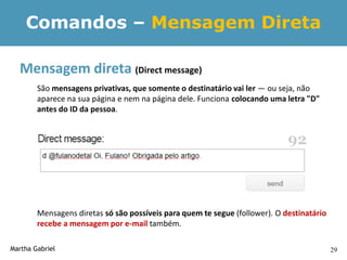 Comandos – Mensagem Direta

  Mensagem direta (Direct message)
        São mensagens privativas, que somente o destinatário vai ler — ou seja, não
        aparece na sua página e nem na página dele. Funciona colocando uma letra "D"
        antes do ID da pessoa.




        Mensagens diretas só são possíveis para quem te segue (follower). O destinatário
        recebe a mensagem por e-mail também.

Martha Gabriel                                                                             29
 