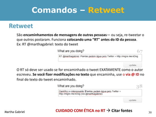 Comandos – Retweet
  Retweet
        São encaminhamentos de mensagens de outras pessoas— ou seja, re-tweetar o
        que outros postaram. Funciona colocando uma “RT" antes do ID da pessoa.
        Ex: RT @marthagabriel: texto do tweet




        O RT só deve ser usado se for encaminhado o tweet EXATAMENTE como o autor
        escreveu. Se você fizer modificações no texto que encaminha, use o via @ ID no
        final do texto do tweet encaminhado.




Martha Gabriel                 CUIDADO COM ÉTICA no RT  Citar fontes                    30
 