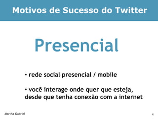 Motivos de Sucesso do Twitter



                 Presencial
             • rede social presencial / mobile

             • você interage onde quer que esteja,
             desde que tenha conexão com a internet

Martha Gabriel                                        4
 