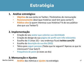 Estratégia
       1. Análise estratégica:
            •    Objetivo da sua conta no Twitter / Parâmetros de mensuração
            •    Posicionamento ideal (que histórias você tem para contar?)
            •    Público-alvo (a quem interessa suas histórias? % do seu público-
                 alvo que usa Twitter?)

       2. Implementação
            •    Criação do seu avatar que valorize sua identidade
            •    Criação do design da sua página de perfil com info relevantes
            •    Escolha do ID (max 15) – seu endereço ficará twitter.com/ID
            •    Escolha da descrição da sua bio (SEO)
            •    Tática para seguir pessoas (Todas que te seguem? Apenas as que te
                 interessam? Usar bots?)
            •    Frequência de posts (x vezes ao dia)

       3. Mensuração e Ajustes
Martha Gabriel
             •   Análise das métricas e ajustes na estratégia                       67
 