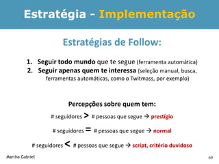 Estratégia - Implementação

                       Estratégias de Follow:
         1. Seguir todo mundo que te segue (ferramenta automática)
         2. Seguir apenas quem te interessa (seleção manual, busca,
                 ferramentas automáticas, como o Twitmass, por exemplo)



                            Percepções sobre quem tem:
                   # seguidores   > # pessoas que segue  prestígio
                    # seguidores   = # pessoas que segue  normal
            # seguidores   < # pessoas que segue  script, critério duvidoso
Martha Gabriel                                                                 69
 
