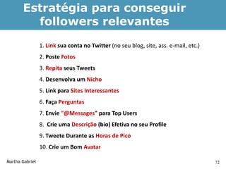 Estratégia para conseguir
         followers relevantes
                 1. Link sua conta no Twitter (no seu blog, site, ass. e-mail, etc.)
                 2. Poste Fotos
                 3. Repita seus Tweets
                 4. Desenvolva um Nicho
                 5. Link para Sites Interessantes
                 6. Faça Perguntas
                 7. Envie "@Messages" para Top Users
                 8. Crie uma Descrição (bio) Efetiva no seu Profile
                 9. Tweete Durante as Horas de Pico
                 10. Crie um Bom Avatar

Martha Gabriel                                                                         72
 