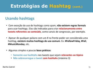 Estratégias de Hashtag                                 (cont.)



  Usando hashtags
   • Com exceção do uso de hashtags como spam, não existem regras formais
     para usar hashtags. Elas são indicadas para criar relacionamento entre
     tweets referentes ao conteúdo, como canais de congressos, por exemplo.

   • Apesar de qualquer palavra com um # na frente poder ser considerada uma
     hashtag, existem muitas hashtags de uso comum. Ex: #FollowFriday, #Fail,
     #MusicMonday, etc.

   • Algumas simples e poucas boas práticas:
         • Somente use hashtahs nos tweets que sejam relevantes ao tópico
         • Não sobrecarregue o tweet com hashtahs (máximo 3)


Martha Gabriel                                                                  75
 