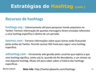 Estratégias de Hashtag                                  (cont.)



  Recursos de hashtags
  hashtags.org – Extremamente útil para pesquisar trends populares no
  Twitter. Fornece informação de quantas mensagens foram enviadas referentes
  a uma hashtag específica e dentro de um período.

  twemes.com – Fornece informações sobre quais temas estão flutuando
  pelas ondas do Twitter. Permite assinar RSS Feed para seguir uma hashtag
  específica.

  wthashtag.com – Ferramenta wiki gerada pelos usuários que explica o que
  uma hashtag significa, como usá-la, quando ela foi descoberta, e um stream ao
  vivo daquela hashtag. Muito útil para saber sobre a história das hashtags
  específicas.
Martha Gabriel   Mais info: http://twitter.pbworks.com/Hashtags                   76
 