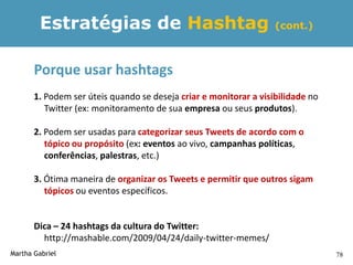 Estratégias de Hashtag                                     (cont.)



       Porque usar hashtags
       1. Podem ser úteis quando se deseja criar e monitorar a visibilidade no
          Twitter (ex: monitoramento de sua empresa ou seus produtos).

       2. Podem ser usadas para categorizar seus Tweets de acordo com o
          tópico ou propósito (ex: eventos ao vivo, campanhas políticas,
          conferências, palestras, etc.)

       3. Ótima maneira de organizar os Tweets e permitir que outros sigam
          tópicos ou eventos específicos.


       Dica – 24 hashtags da cultura do Twitter:
         http://mashable.com/2009/04/24/daily-twitter-memes/
Martha Gabriel                                                                   78
 