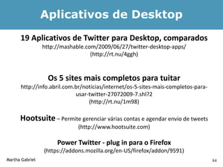 Aplicativos de Desktop
      19 Aplicativos de Twitter para Desktop, comparados
                 http://mashable.com/2009/06/27/twitter-desktop-apps/
                                   (http://rt.nu/4ggh)


                   Os 5 sites mais completos para tuitar
      http://info.abril.com.br/noticias/internet/os-5-sites-mais-completos-para-
                            usar-twitter-27072009-7.shl?2
                                 (http://rt.nu/1m98)

      Hootsuite – Permite gerenciar várias contas e agendar envio de tweets
                              (http://www.hootsuite.com)

                      Power Twitter - plug in para o Firefox
                 (https://addons.mozilla.org/en-US/firefox/addon/9591)
Martha Gabriel                                                                     84
 