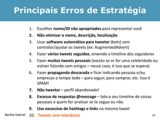 Principais Erros de Estratégia

                 1.  Escolher nome/ID não apropriados para representar você
                 2.  Não otimizar o nome, descrição, localização
                 3.  Usar software automático para tweetar (bots) sem
                     controlar/ajustar os tweets (ex: AugmentedAdvert)
                 4. Fazer vários tweets seguidos, enxendo a timeline dos seguidores
                 5. Fazer muitos tweets pessoais (exceto se vc for uma celebridade ou
                     estiver falando com amigos – nesse caso, é isso que se espera)
                 6. Fazer propaganda descarada e ficar indicando pessoas e/ou
                     empresas o tempo todo – para seguir, para comprar, etc. Isso é
                     SPAM!
                 7. Não tweetar – perfil abandonado!
                 8. Excesso de respostas @message – lota o seu timeline de coisas
                     pessoais e quem for analisar se te segue ou não.
                 9. Uso excessivo de hashtags e links no mesmo tweet
Martha Gabriel   10. Tweets sem relevância                                          85
 