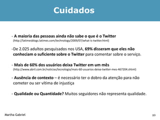 Cuidados


    - A maioria das pessoas ainda não sabe o que é o Twitter
     (http://latimesblogs.latimes.com/technology/2009/07/what-is-twitter.html)

    -De 2.025 adultos pesquisados nos USA, 69% disseram que eles não
     conheciam o suficiente sobre o Twitter para comentar sobre o serviço.

    - Mais de 60% dos usuários deixa Twitter em um mês
     (http://www.abril.com.br/noticias/tecnologia/mais-60-usuarios-deixa-twitter-mes-467204.shtml)

    - Ausência de contexto – é necessário ter o dobro da atenção para não
     cometer ou ser vítima de injustiça

    - Qualidade ou Quantidade? Muitos seguidores não representa qualidade.



Martha Gabriel                                                                                       89
 
