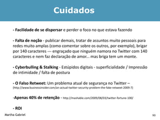 Cuidados

     - Facilidade de se dispersar e perder o foco no que estava fazendo

     - Falta de noção - publicar demais, tratar de assuntos muito pessoais para
     redes muito amplas (como comentar sobre os outros, por exemplo), brigar
     por 140 caracteres --- engraçado que ninguém namora no Twitter com 140
     caracteres e nem faz declaração de amor... mas briga tem um monte.

     - Cyberbulling & Stalking - Estúpidos digitais - superficialidade / Impressão
     de intimidade / falta de postura

     - O Falso Retweet: Um problema atual de segurança no Twitter –
     (http://www.businessinsider.com/an-actual-twitter-security-problem-the-fake-retweet-2009-7)


     -Apenas 40% de retenção - http://mashable.com/2009/08/03/twitter-fortune-100/

     - ROI
Martha Gabriel                                                                                     90
 