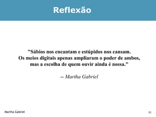 Reflexão




            "Sábios nos encantam e estúpidos nos cansam.
         Os meios digitais apenas ampliaram o poder de ambos,
             mas a escolha de quem ouvir ainda é nossa."

                          -- Martha Gabriel




Martha Gabriel                                                  91
 