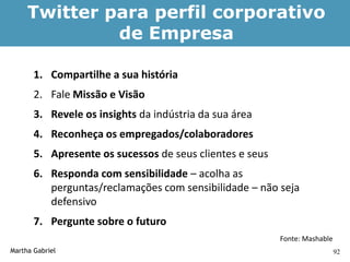 Twitter para perfil corporativo
              de Empresa

       1. Compartilhe a sua história
       2. Fale Missão e Visão
       3. Revele os insights da indústria da sua área
       4. Reconheça os empregados/colaboradores
       5. Apresente os sucessos de seus clientes e seus
       6. Responda com sensibilidade – acolha as
          perguntas/reclamações com sensibilidade – não seja
          defensivo
       7. Pergunte sobre o futuro
                                                          Fonte: Mashable
Martha Gabriel                                                              92
 