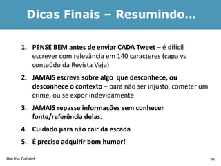 Dicas Finais – Resumindo…

       1. PENSE BEM antes de enviar CADA Tweet – é difícil
          escrever com relevância em 140 caracteres (capa vs
          conteúdo da Revista Veja)
       2. JAMAIS escreva sobre algo que desconhece, ou
          desconhece o contexto – para não ser injusto, cometer um
          crime, ou se expor indevidamente
       3. JAMAIS repasse informações sem conhecer
          fonte/referência delas.
       4. Cuidado para não cair da escada
       5. É preciso adquirir bom humor!

Martha Gabriel                                                       94
 