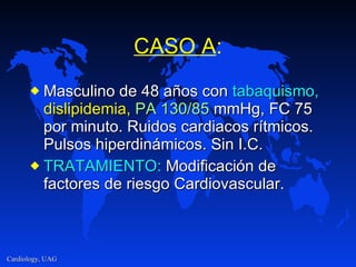 CASO A : Masculino de 48 años con  tabaquismo,   dislipidemia,   PA 130/85  mmHg, FC 75 por minuto. Ruidos cardiacos rítmicos. Pulsos hiperdinámicos. Sin I.C. TRATAMIENTO:  Modificación de factores de riesgo Cardiovascular. 