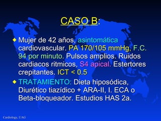 CASO B : Mujer de 42 años,  asintomática  cardiovascular.  PA 170/105 mmHg,   F.C.   94 por minuto.  Pulsos amplios. Ruidos cardiacos ritmicos,  S4 apical.  Estertores crepitantes.  ICT < 0.5 TRATAMIENTO:  Dieta hiposódica, Diurético tiazídico + ARA-II, I. ECA o Beta-bloqueador. Estudios HAS 2a. 