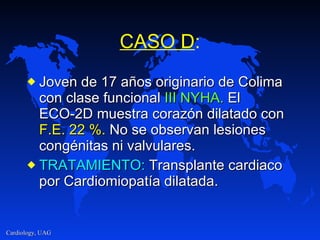 CASO D : Joven de 17 años originario de Colima con clase funcional  III NYHA.  El ECO-2D muestra corazón dilatado con  F.E. 22 %.  No se observan lesiones congénitas ni valvulares. TRATAMIENTO:  Transplante cardiaco por Cardiomiopatía dilatada. 