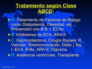 Tratamiento según Clase ABCD : A:  Tratamiento de Factores de Riesgo como Dislipidemia, Obesidad, etc. Prevención con B-B, I. ECAs. B:  Inhibidores de ECA, ARA-II C:  Espironolactona, Cirugía Bypass, R. Valvular, Resincronización, Dieta  ↓ Na, I. ECA, B-Bs, ARA-II, Digoxina,  D:  Asistencia ventricular, Transplante 