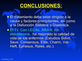 CONCLUSIONES: El tratamiento debe estar dirigido a la causa y factores precipitantes, así como a la Disfunción Sistólica o Diastólica. El Tx. Con I.ECAs, ARA-II, Inh. Aldosterona,   ha mejorado la calidad de vida de los enfermos (Estudios Solvd, Save, Consensus, Elite, Charm, Val-Heft, Ephesus, Rales, etc.). 