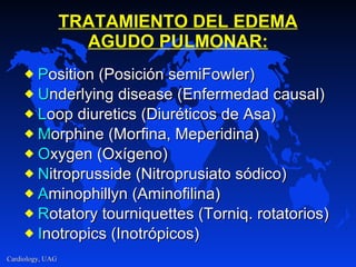 TRATAMIENTO DEL EDEMA AGUDO PULMONAR: P osition (Posición semiFowler) U nderlying disease (Enfermedad causal) L oop diuretics (Diuréticos de Asa) M orphine (Morfina, Meperidina) O xygen (Oxígeno) N itroprusside (Nitroprusiato sódico) A minophillyn (Aminofilina) R otatory tourniquettes (Torniq. rotatorios) I notropics (Inotrópicos) 