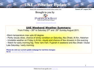 1 UAE – Weather Update Source: Info. accumulated from several online weather sites Issued: 24th August 2011 Brought to you by Dubai-travel-uae-guide.com UAE Weekend Weather Summary:  From Friday – 26th to Saturday 27th and  28th Sunday August 2011. ,[object Object]