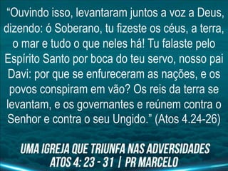 “Ouvindo isso, levantaram juntos a voz a Deus,
dizendo: ó Soberano, tu fizeste os céus, a terra,
o mar e tudo o que neles há! Tu falaste pelo
Espírito Santo por boca do teu servo, nosso pai
Davi: por que se enfureceram as nações, e os
povos conspiram em vão? Os reis da terra se
levantam, e os governantes e reúnem contra o
Senhor e contra o seu Ungido.” (Atos 4.24-26)
 