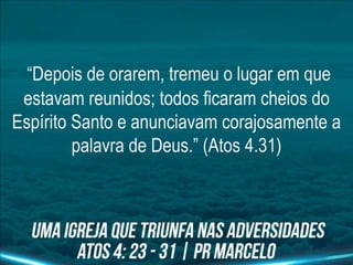 “Depois de orarem, tremeu o lugar em que
estavam reunidos; todos ficaram cheios do
Espírito Santo e anunciavam corajosamente a
palavra de Deus.” (Atos 4.31)
 