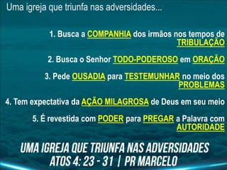 Uma igreja que triunfa nas adversidades...
1. Busca a COMPANHIA dos irmãos nos tempos de
TRIBULAÇÃO
2. Busca o Senhor TODO-PODEROSO em ORAÇÃO
3. Pede OUSADIA para TESTEMUNHAR no meio dos
PROBLEMAS
4. Tem expectativa da AÇÃO MILAGROSA de Deus em seu meio
5. É revestida com PODER para PREGAR a Palavra com
AUTORIDADE
 