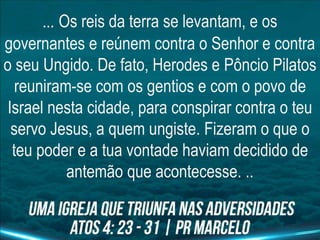 ... Os reis da terra se levantam, e os
governantes e reúnem contra o Senhor e contra
o seu Ungido. De fato, Herodes e Pôncio Pilatos
reuniram-se com os gentios e com o povo de
Israel nesta cidade, para conspirar contra o teu
servo Jesus, a quem ungiste. Fizeram o que o
teu poder e a tua vontade haviam decidido de
antemão que acontecesse. ..
 