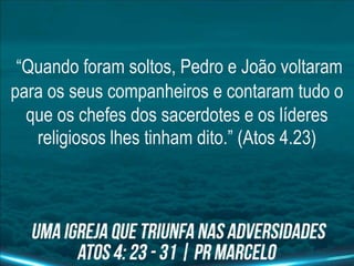 “Quando foram soltos, Pedro e João voltaram
para os seus companheiros e contaram tudo o
que os chefes dos sacerdotes e os líderes
religiosos lhes tinham dito.” (Atos 4.23)
 