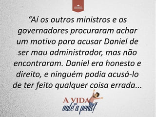 “Aí os outros ministros e os
governadores procuraram achar
um motivo para acusar Daniel de
ser mau administrador, mas não
encontraram. Daniel era honesto e
direito, e ninguém podia acusá-lo
de ter feito qualquer coisa errada...
 