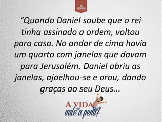 “Quando Daniel soube que o rei
tinha assinado a ordem, voltou
para casa. No andar de cima havia
um quarto com janelas que davam
para Jerusalém. Daniel abriu as
janelas, ajoelhou-se e orou, dando
graças ao seu Deus...
 