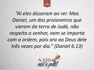 “Aí eles disseram ao rei: Mas
Daniel, um dos prisioneiros que
vieram da terra de Judá, não
respeita o senhor, nem se importa
com a ordem, pois ora ao Deus dele
três vezes por dia.” (Daniel 6.13)
 