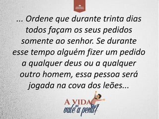 ... Ordene que durante trinta dias
todos façam os seus pedidos
somente ao senhor. Se durante
esse tempo alguém fizer um pedido
a qualquer deus ou a qualquer
outro homem, essa pessoa será
jogada na cova dos leões...
 