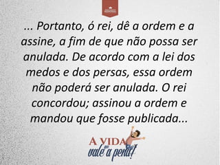 ... Portanto, ó rei, dê a ordem e a
assine, a fim de que não possa ser
anulada. De acordo com a lei dos
medos e dos persas, essa ordem
não poderá ser anulada. O rei
concordou; assinou a ordem e
mandou que fosse publicada...
 