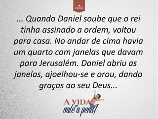 ... Quando Daniel soube que o rei
tinha assinado a ordem, voltou
para casa. No andar de cima havia
um quarto com janelas que davam
para Jerusalém. Daniel abriu as
janelas, ajoelhou-se e orou, dando
graças ao seu Deus...
 