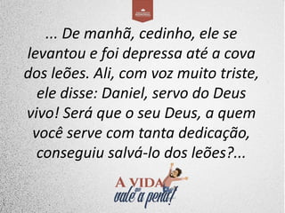 ... De manhã, cedinho, ele se
levantou e foi depressa até a cova
dos leões. Ali, com voz muito triste,
ele disse: Daniel, servo do Deus
vivo! Será que o seu Deus, a quem
você serve com tanta dedicação,
conseguiu salvá-lo dos leões?...
 