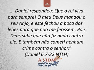 ... Daniel respondeu: Que o rei viva
para sempre! O meu Deus mandou o
seu Anjo, e este fechou a boca dos
leões para que não me ferissem. Pois
Deus sabe que não fiz nada contra
ele. E também não cometi nenhum
crime contra o senhor.”
(Daniel 6.7-22 NTLH)
 