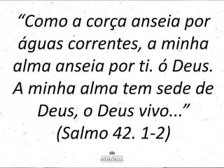 “Como a corça anseia por
águas correntes, a minha
alma anseia por ti. ó Deus.
A minha alma tem sede de
Deus, o Deus vivo...”
(Salmo 42. 1-2)
 