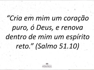 “Cria em mim um coração
puro, ó Deus, e renova
dentro de mim um espírito
reto.” (Salmo 51.10)
 